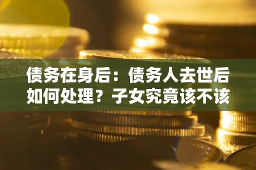 济南债务在身后：债务人去世后如何处理？子女究竟该不该还钱？