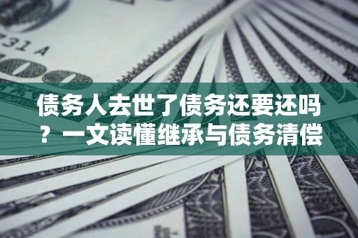 济南债务人去世了债务还要还吗？一文读懂继承与债务清偿