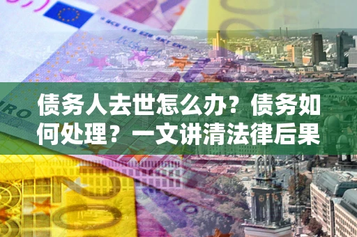 济南债务人去世怎么办？债务如何处理？一文讲清法律后果