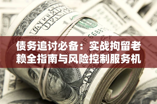 济南债务追讨必备：实战拘留老赖全指南与风险控制服务机构推荐